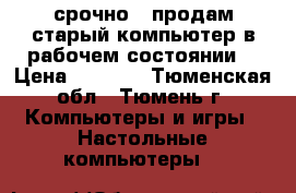 срочно!!!продам старый компьютер в рабочем состоянии  › Цена ­ 1 500 - Тюменская обл., Тюмень г. Компьютеры и игры » Настольные компьютеры   